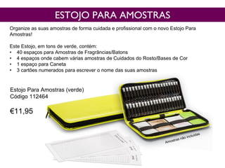 ESTOJO PARA AMOSTRAS
Organize as suas amostras de forma cuidada e profissional com o novo Estojo Para
Amostras!
Este Estojo, em tons de verde, contém:
• 40 espaços para Amostras de Fragrâncias/Batons
• 4 espaços onde cabem várias amostras de Cuidados do Rosto/Bases de Cor
• 1 espaço para Caneta
• 3 cartões numerados para escrever o nome das suas amostras
Estojo Para Amostras (verde)
Código 112464
€11,95
 