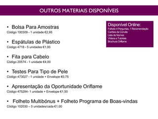 OUTROS MATERIAIS DISPONÍVEIS
• Bolsa Para Amostras
Código 100309 - 1 unidade €2,95
• Espátulas de Plástico
Código 4718 - 5 unidades €1,00
• Fita para Cabelo
Código 20574 - 1 unidade €4,00
• Testes Para Tipo de Pele
Código 473027 - 1 unidade + Envelope €0,75
• Apresentação da Oportunidade Oriflame
Código 475284- 1 unidade + Envelope €1,50
• Folheto Multibónus + Folheto Programa de Boas-vindas
Código 102030 – 5 unidades/cada €1,00
Disponível Online:
Folheto 4 Perguntas, 1 Recomendação
Cartõesde Convite
Lista de Nomes
Vídeos e Tutoriais
Brochura Oriflame
 