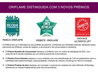 MARCA ORIFLAME WEBSITE ORIFLAME
NOVAGE
ULTIMATE LIFT
A Oriflame tem já 3 distinções ao seu portfólio de prémios. Conferidos por entidades distintas, destacam áreas
estruturais da Oriflame: a área de negócio, a de produto e de comunicação e marketing.
 O Prémio Escolha do Consumidor destacou a Oriflame com um índice de satisfação de 92%, num
conjunto de 8 marcas avaliadas por um extenso painel de consumidores.
 O Prémio Cinco Estrelas destacou o novo website com uma classificação de 7,44 em parâmetros como a
satisfação pela experimentação, preço/qualidade, intenção de compra, confiança na marca e inovação.
 O Prémio Produto do Ano destacou em inovação o conjunto de cuidados do rosto Ultimate Lift NovAge
através de um estudo independente junto dos consumidores.
ORIFLAME DISTINGUIDA COM 3 NOVOS PRÉMIOS
 
