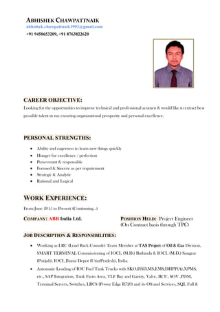 ABHISHEK CHAWPATTNAIK
abhishek.chawpattnaik1992@gmail.com
+91 9450653209, +91 8763822620
CAREER OBJECTIVE:
Looking for the opportunities to improve technical and professional acumen & would like to extract best
possible talent in me ensuring organizational prosperity and personal excellence.
PERSONAL STRENGTHS:
 Ability and eagerness to learn new things quickly
 Hunger for excellence / perfection
 Perseverant & responsible
 Focused & Sincere as per requirement
 Strategic & Analytic
 Rational and Logical
WORK EXPERIENCE:
From June 2015 to Present (Continuing…)
COMPANY: ABB India Ltd. POSITION HELD: Project Engineer
(On Contract basis through TPC)
JOB DESCRIPTION & RESPONSIBILITIES:
 Working as LRC (Load Rack Console) Team Member at TAS Project of Oil & Gas Division,
SMART TERMINAL Commissioning of IOCL (M.D.) Bathinda & IOCL (M.D.) Sangrur
(Punjab), IOCL Jhansi Depot (UttarPradesh), India.
 Automatic Loading of IOC Fuel Tank Trucks with SKO,HSD,MS,EMS,DHPP(A),XPMS,
etc., SAP Integration, Tank Farm Area, TLF Bay and Gantry, Valve, BCU, SOV ,PDM,
Terminal Servers, Switches, LRCS (Power Edge R720) and its OS and Services, SQL Full &
 