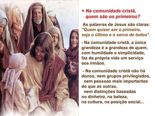 + Na comunidade cristã,
quem são os primeiros?
As palavras de Jesus são claras:
"Quem quiser ser o primeiro,
seja o último e o servo de todos".
- Na comunidade cristã, a única
grandeza é a grandeza de quem,
com humildade e simplicidade,
faz da própria vida um serviço
aos irmãos.
- Na comunidade cristã não há
donos, nem grupos privilegiados,
nem pessoas mais importantes
do que as outras,
nem distinções baseadas
no dinheiro, na beleza,
na cultura, na posição social...
 
