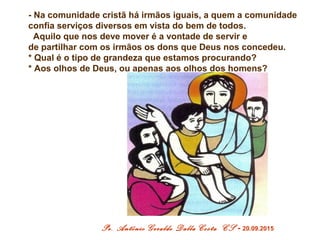 - Na comunidade cristã há irmãos iguais, a quem a comunidade
confia serviços diversos em vista do bem de todos.
Aquilo que nos deve mover é a vontade de servir e
de partilhar com os irmãos os dons que Deus nos concedeu.
* Qual é o tipo de grandeza que estamos procurando?
* Aos olhos de Deus, ou apenas aos olhos dos homens?
Pe. Antônio Geraldo Dalla Costa CS - 20.09.2015
 