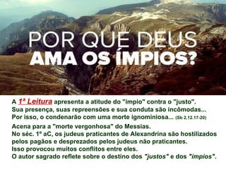 A 1ª Leitura apresenta a atitude do "ímpio" contra o "justo".
Sua presença, suas repreensões e sua conduta são incômodas...
Por isso, o condenarão com uma morte ignominiosa... (Sb 2,12.17-20)
Acena para a "morte vergonhosa" do Messias.
No séc. 1º aC, os judeus praticantes de Alexandrina são hostilizados
pelos pagãos e desprezados pelos judeus não praticantes.
Isso provocou muitos conflitos entre eles.
O autor sagrado reflete sobre o destino dos "justos" e dos "ímpios".
 