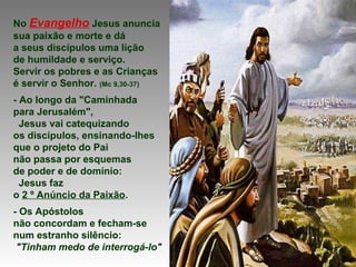 No Evangelho Jesus anuncia
sua paixão e morte e dá
a seus discípulos uma lição
de humildade e serviço.
Servir os pobres e as Crianças
é servir o Senhor. (Mc 9,30-37)
- Ao longo da "Caminhada
para Jerusalém",
Jesus vai catequizando
os discípulos, ensinando-lhes
que o projeto do Pai
não passa por esquemas
de poder e de domínio:
Jesus faz
o 2 º Anúncio da Paixão.
- Os Apóstolos
não concordam e fecham-se
num estranho silêncio:
"Tinham medo de interrogá-lo"
 