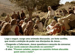 Logo a seguir, surge uma animada discussão, um forte conflito,
que revela a ambição de poder nos discípulos de Jesus…
- Chegando a Cafarnaum, Jesus questiona o assunto da conversa:
"O que vocês estavam discutindo no caminho?"
- E eles: "Ficaram calados, porque no caminho tinham discutido
quem seria o maior".
 