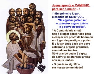 Jesus aponta o CAMINHO
para ser o maior... :
1) Em primeiro lugar,
o espírito de SERVIÇO...
"Se alguém quiser ser
o primeiro, seja o último
e o servo de todos".
* A Comunidade cristã
não é o lugar apropriado para
alcançar um posto de honra ou
um lugar de prestígio e poder.
É o lugar onde cada um deve
celebrar a própria grandeza,
servindo os irmãos.
Só é grande quem é capaz
de servir e de oferecer a vida
aos seus irmãos.
- O que isso significa
em nossa comunidade?
 