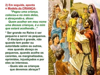 2) Em seguida, aponta
o Modelo da CRIANÇA:
"Pegou uma criança,
colocou-a no meio deles,
e abraçando-a, disse:
Quem acolher em meu nome
uma dessas crianças, é a mim
que estará acolhendo..."
* Ser grande no Reino é ser
pequeno e servir os pequenos.
O discípulo é grande, não
quando tem poder ou
autoridade sobre os outros,
mas quando abraça os
pequenos, quando acolhe os
carentes, os marginalizados,
oprimidos, injustiçados e por
eles se interessa.
- Quais são as crianças
que devemos abraçar?
 