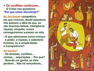 + Os conflitos continuam...
E Cristo nos questiona:
"Por que estais discutindo?"
Na Sociedade competitiva,
em que vivemos, desde pequenos
nos passam a idéia de que, se
não tivermos beleza, inteligência,
riqueza, simpatia, nunca
conseguiremos sucesso na vida.
- O que admiramos numa criança:
o poder, a riqueza, a sabedoria
humana, ou a simplicidade,
a transparência?
Na família?
- Há divisões, conflitos…
ciúmes… separações… Por que?
Quando um ganha, os dois
perdem!... Não há vencedores...
 