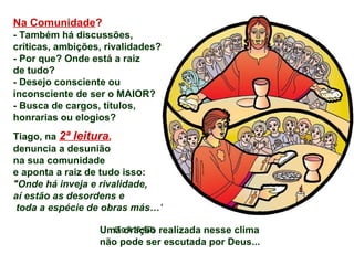 Na Comunidade?
- Também há discussões,
críticas, ambições, rivalidades?
- Por que? Onde está a raiz
de tudo?
- Desejo consciente ou
inconsciente de ser o MAIOR?
- Busca de cargos, títulos,
honrarias ou elogios?
Tiago, na 2ª leitura,
denuncia a desunião
na sua comunidade
e aponta a raiz de tudo isso:
"Onde há inveja e rivalidade,
aí estão as desordens e
toda a espécie de obras más…"
(Tg 3,16-4,3)Uma oração realizada nesse clima
não pode ser escutada por Deus...
 