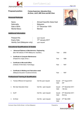 Confidential
Page 1 of 8
Proposed position :Trainee Supervisor, Saturation Diver,
Air Diver , ALST, DMT Diver and NDT Diver
Personal Particular
Name : Ahmad Faizal Bin Abdul Hadi
Nationality : Malaysian
Date of Birth : 31st
December 1979
Marital Status : Married
Additional Information
Passport No. : upon request
Expiry Date : 17th
January 2017
Identity Card (Malaysian only): upon request
Educational Qualifications & Grades
• Advanced Diploma In Mechatronics Engineering
(Box Hill Institute of TAFE Melbourne, Australia ), Year : 2000
• Certificate In Computer Maintenance
(Polytechnic Ungku Omar ) Year : 1998
• Certificate In Microsoft Office
(Institute of Informatics Technology) Year : 1997
• Certificate In Welding and Fabrication metal
(Malaysia Education Vocational School) Year : 1997
Professional Training & Qualification
• Trainee Offshore Air Supervisor Cert No upon request Issued : 07th
August 2014
Valid : 06th
• Mix Gas/ Saturation Diver Cert No : upon request Issued : 07th
December 2011
Valid : life time
• ALST Cert No : upon request Issued : 07th
December 2011
Valid : life time
• Air Diver Cert No : upon request Issued : 07th
Mar 2009
Valid :
Curriculum Vitae of Ali Bin Ahmad – Air Diver (Malaysian) Proposed by:
 
