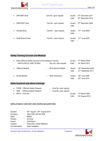 Confidential
Page 2 of 8
• DMT/EMT Diver Cert No : upon request Issued : 07th
December 2011
Valid : 07th
December 2014
• ASNT/NDT Diver Cert No : upon request Issued : 07th
December 2006
Valid : -
• Combat Diver Cert No : upon request Issued : 01st
June 2003
Valid : -
• SAR/ Rescue Diver Cert No : upon request Issued : 01st
June 2003
Valid : -
Safety Training Courses and Medical
• Basic Offshore Safety Induction and Emergency Training Issued : 17th
March 2009
- MSTS (OPITO, HUET & EBS) - Cert. No. upon request Valid : 16th
March 2013
• Offshore Medical - Klinik Ramli & Adibah Issued : 28th
September 2009
Valid : 27th
September 2011
• Diving Medical - Klinik Greentown Issued : 06th
June 2009
Valid : 05th
June 2010
Skills Acquired and others trainings
• PCSB – Offshore Safety Passport - Card No. upon request
• SSB – Offshore Safety Passport - Card No. upon request
• MSTS – First Aid Issued : 17th
March 2009
Valid : 19th
August 2018
EMPLOYMENT HISTORY AND WORK DESCRIPTION
Duration : 09th
August – 28th
August 2015
Company : Alam Hidro (M) Sdn Bhd
Client : MADA
Position : Air Diver
Vessel : Work Barch
Location : Pedu Dam, Kedah Malaysia
Job Description : Gate installation
Curriculum Vitae of Ali Bin Ahmad – Air Diver (Malaysian) Proposed by:
 
