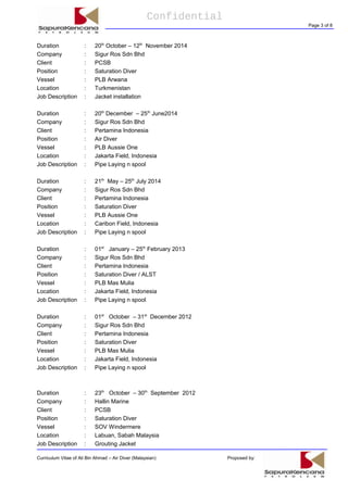 Confidential
Page 3 of 8
Duration : 20th
October – 12th
November 2014
Company : Sigur Ros Sdn Bhd
Client : PCSB
Position : Saturation Diver
Vessel : PLB Arwana
Location : Turkmenistan
Job Description : Jacket installation
Duration : 20th
December – 25th
June2014
Company : Sigur Ros Sdn Bhd
Client : Pertamina Indonesia
Position : Air Diver
Vessel : PLB Aussie One
Location : Jakarta Field, Indonesia
Job Description : Pipe Laying n spool
Duration : 21th
May – 25th
July 2014
Company : Sigur Ros Sdn Bhd
Client : Pertamina Indonesia
Position : Saturation Diver
Vessel : PLB Aussie One
Location : Caribon Field, Indonesia
Job Description : Pipe Laying n spool
Duration : 01st
January – 25th
February 2013
Company : Sigur Ros Sdn Bhd
Client : Pertamina Indonesia
Position : Saturation Diver / ALST
Vessel : PLB Mas Mulia
Location : Jakarta Field, Indonesia
Job Description : Pipe Laying n spool
Duration : 01st
October – 31st
December 2012
Company : Sigur Ros Sdn Bhd
Client : Pertamina Indonesia
Position : Saturation Diver
Vessel : PLB Mas Mulia
Location : Jakarta Field, Indonesia
Job Description : Pipe Laying n spool
Duration : 23th
October – 30th
September 2012
Company : Hallin Marine
Client : PCSB
Position : Saturation Diver
Vessel : SOV Windermere
Location : Labuan, Sabah Malaysia
Job Description : Grouting Jacket
Curriculum Vitae of Ali Bin Ahmad – Air Diver (Malaysian) Proposed by:
 