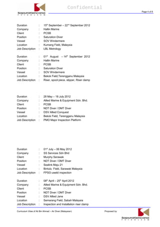 Confidential
Page 4 of 8
Duration : 15th
September – 22nd
September 2012
Company : Hallin Marine
Client : PCSB
Position : Saturation Diver
Vessel : SOV Windermere
Location : Kumang Field, Malaysia
Job Description : LBL Metrology
Duration : 01st
August – 14th
September 2012
Company : Hallin Marine
Client : PCSB
Position : Saturation Diver
Vessel : SOV Windermere
Location : Bekok Field,Terengganu Malaysia
Job Description : Riser, spool piece, slipper, Riser clamp
Duration : 28 May – 18 July 2012
Company : Allied Marine & Equipment Sdn. Bhd.
Client : PCSB
Position : NDT Diver / DMT Diver
Vessel : DSV Allied Conquest
Location : Bekok Field, Terengganu Malaysia
Job Description : PMO Major Inspection Platform
Duration : 01st
July – 06 May 2012
Company : SS Services Sdn Bhd
Client : Murphy Serawak
Position : NDT Diver / DMT Diver
Vessel : Sealink Maju 21
Location : Bintulu Field, Sarawak Malaysia
Job Description : FPSO uweld inspection
Duration : 08th
April – 25th
April 2012
Company : Allied Marine & Equipment Sdn. Bhd.
Client : PCSB
Position : NDT Diver / DMT Diver
Vessel : DSV Allied Jane
Location : Semarang Field, Sabah Malaysia
Job Description : Inspection and Installation riser clamp
Curriculum Vitae of Ali Bin Ahmad – Air Diver (Malaysian) Proposed by:
 