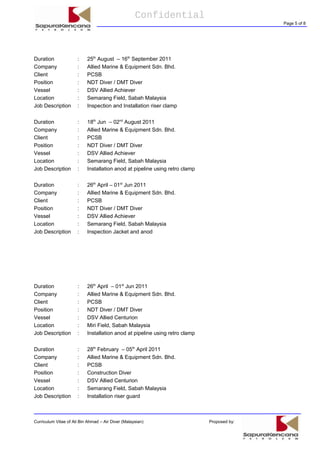 Confidential
Page 5 of 8
Duration : 25th
August – 16th
September 2011
Company : Allied Marine & Equipment Sdn. Bhd.
Client : PCSB
Position : NDT Diver / DMT Diver
Vessel : DSV Allied Achiever
Location : Semarang Field, Sabah Malaysia
Job Description : Inspection and Installation riser clamp
Duration : 18th
Jun – 02nd
August 2011
Company : Allied Marine & Equipment Sdn. Bhd.
Client : PCSB
Position : NDT Diver / DMT Diver
Vessel : DSV Allied Achiever
Location : Semarang Field, Sabah Malaysia
Job Description : Installation anod at pipeline using retro clamp
Duration : 26th
April – 01st
Jun 2011
Company : Allied Marine & Equipment Sdn. Bhd.
Client : PCSB
Position : NDT Diver / DMT Diver
Vessel : DSV Allied Achiever
Location : Semarang Field, Sabah Malaysia
Job Description : Inspection Jacket and anod
Duration : 26th
April – 01st
Jun 2011
Company : Allied Marine & Equipment Sdn. Bhd.
Client : PCSB
Position : NDT Diver / DMT Diver
Vessel : DSV Allied Centurion
Location : Miri Field, Sabah Malaysia
Job Description : Installation anod at pipeline using retro clamp
Duration : 28th
February – 05th
April 2011
Company : Allied Marine & Equipment Sdn. Bhd.
Client : PCSB
Position : Construction Diver
Vessel : DSV Allied Centurion
Location : Semarang Field, Sabah Malaysia
Job Description : Installation riser guard
Curriculum Vitae of Ali Bin Ahmad – Air Diver (Malaysian) Proposed by:
 