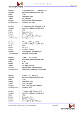 Confidential
Page 6 of 8
Duration : 24th
November 2010 – 11th
February 2011
Company : Allied Marine & Equipment Sdn. Bhd.
Client : PCSB
Position : Construction Diver
Vessel : DSV Nautilius1
Location : Semarang Field, Sabah Malaysia
Job Description : Installation riser guard
Duration : 07th
September – 23th
September 2010
Company : Allied Marine & Equipment Sdn. Bhd.
Client : PCSB
Position : Construction Diver
Vessel : DSV Fugro Soltice
Location : Semarang Field, Sabah Malaysia
Job Description : Marine grow removal
Duration : 10th
July – 22nd
August 2010
Company : Allied Marine & Equipment Sdn. Bhd.
Client : PCSB
Position : NDT Diver
Vessel : DSV Allied achiever
Location : Semarang Field, Sabah Malaysia
Job Description : Installation anod at jacket
Duration : 14th
Mei – 28th
Jun 2010
Company : Allied Marine & Equipment Sdn. Bhd.
Client : PCSB
Position : NDT Diver
Vessel : DSV Allied Centurion
Location : Semarang Field, Sabah Malaysia
Job Description : Inspection and Installation anod at jacket
Duration : 05th
April – 24th
April 2010
Company : Allied Marine & Equipment Sdn. Bhd.
Client : PCSB
Position : Construction Diver
Vessel : Trinity Elbe Barge
Location : Kertih Field, Terengganu Malaysia
Job Description : Installation SLAM 1
Duration : 11th
August – 22nd
October 2010
Company : Allied Marine & Equipment Sdn. Bhd.
Client : PCSB
Position : Construction Diver
Vessel : DSV Allied Conquest
Location : Semarang Field, Sabah Malaysia
Curriculum Vitae of Ali Bin Ahmad – Air Diver (Malaysian) Proposed by:
 