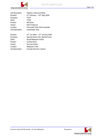 Confidential
Page 7 of 8
Job Description : Pipeline cutting and lifting
Duration : 01th
February – 02nd
May 2009
Company : TUCF
Client : TUCF
Position : AIR Diver
Vessel : DSV Fortescue
Location : Fremantle Field, Perth Australia
Job Description : Underwater tools
Duration : 01th
Jun 2000 – 01st
January 2009
Company : Special Action Unit, Special Force.
Client : Royal Malaysian Police
Position : Combat Diver
Vessel : Hurricane Boat
Location : Malaysian Field
Job Description : Counter-terrorism mission
Curriculum Vitae of Ali Bin Ahmad – Air Diver (Malaysian) Proposed by:
 