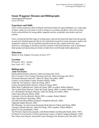 Susan Waggoner Resume & Bibliography / 1
susanwaggoner05@gmail.com
Susan Waggoner Resume and Bibliography
susanwaggoner05@gmail
(212) 724-7955
Experience and Skills
I have written numerous adult nonfiction and fiction books for major publishers on a wide range
of topics, under my own name as well as acting as a co-author and ghost. I have also written
fiction and nonfiction for young adults, magazine articles, textbooks, mini-books, and web
content.
I have a broad and flexible range of writing styles, and can develop book ideas from the ground
up and write detailed proposals that involve substantial research to create persuasive market and
competitive analyses. I'm an excellent researcher and can edit, conduct interviews, give
interviews, and engage in ancillary activities common in the book business, such as speaking to
book groups and representing my books at trade shows and through media appearances.
Education
Master of Arts, English, University of Iowa, 1977
Location
Wisconsin: 2015 – present
New York: 1977 – 2015
Bibliography
Adult Non-Fiction
Handcrafted Christmas (Stewart, Tabori & Chang; fall, 2014)
Have Yourself a Very Vintage Christmas (Stewart, Tabori & Chang; fall, 2011)
Christmas Memories (Stewart, Tabori & Chang; November, 2009)
Country Living Simple Country Wisdom (Hearst, 2009)
Under the Tree (Stewart, Tabori & Chang; 2007)
Classic Household Hints (Stewart, Tabori & Chang; 2007)
Make Mine Vodka(Stewart, Tabori & Chang; 2006; co-author: Robert Markel)
The Cocktail Hour (Stewart, Tabori & Chang; Spring, 2006; co-author: Robert Markel)
It's a Wonderful Christmas (Stewart, Tabori & Chang; November, 2004)
Little Cakes (Rizzoli; March, 2004)
Cocktails A-Go-Go (Rizzoli; March, 2003; co-author: Robert Markel)
I Do, I Do (Rizzoli; December, 2002)
The Old-Time Blue-Ribbon Gardener's Handbook (Rizzoli, 2002)
Nightclub Nights (Rizzoli, 2001)
Our Marriage: An Anniversary Keepsake Book (Stewart Tabori and Chang, 2000)
Vintage Cocktails (Stewart, Tabori & Chang, 1999; coauthor: Robert Markel.)
Rules for Cats (Smithmark, 1998)
The Women's Sports Encyclopedia; with Robert Markel and Marcella Smith; (Holt, 1997)
If It Runs in Your Family: Uterine and Ovarian Cancer, as Marie Lindquist (Bantam, 1992)
Star Teams, Key Players: Successful Career Strategies For Women in the '90s (Holt, 1991;
 