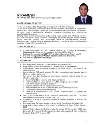 1
R.RAMESH
M: +97 155 1858 477 I rameshrajalingamir@gmail.com
PROFESSIONAL OBJECTIVE
To be an outstanding hospitality professional with the principles of Integrity &
Team Work combined with motivation for Recognition, Innovation & Continuous
growth and improvement. Career record of achieving set goals within parameters
of cost, quality, profitability, effective resource utilization and maintaining
excellent client service.
Strong track record of delivering outstanding sales results and effecting massive
positive change in a wide range of challenging situations, Proven ability creating
highly effective Training, and Motivating teams of top-performing experts,
Demonstrated ability troubleshooting business problems and implementing
creative, highly effective solutions.
ACADEMIC PROFILE
 I have completed my BSc special degree in Tourism & Hospitality
Management in Rajarata university of Srilanka. (2004-2009)
 Successfully completed WSET (Wine & Spirit Education Trust) level 1
 Diploma in English Oral, Written, Spoken,Lliterature & Grammar
 Diploma in Computer Application
ACHIEVEMENTS
 Promoted as an Assistant outlet Manager in the year 2015
 Awarded as a best Team Leader of the year 2014 @ Zero Gravity
 Implemented new inventory structure for Zero Gravity to control the
beverage cost
 Accomplished F&B cost analysis for daily operations and special events
(Brunch, Ladies night, etc)
 Pen down the Bar, Restaurant and Guest relation related tasks for an
effective operation.
 Documented bar opening and closing checklist
 Implemented beverage par level and beverage spoilage report
 Pen down beverage expiry checklist
 Drafted bar equipment & glassware inventory
 Implemented Bar & Restaurant related general stock par level
 Developed effective file maintaining
 Created & Implemented staff duties, responsibilities & operational
related SOP’s
 Zero gravity awarded as a best new bar, best event over 3000 people &
best ladies night in Dubai 2014 by time out.
 Supported as a bar in charge in successful Sandance parties in Atlantis the
palm Dubai
 Promoted as a Bar team leader in Atlantis the Palm Dubai. October 2012
 Awarded as best seller of the month in Atlantis the Palm Dubai. January
2012
 Joined Waters Edge ltd Battaramulla, Sri Lanka 01st
December 2009 as a
bartender & in six months time promoted as a bar captain & Join to Atlantis
the palm Dubai 01st
January 2011
 