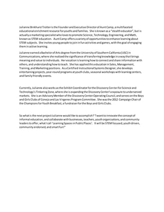 Julianne BinkhurstTrotteristhe FounderandExecutive Directorof AuntCamp,amultifaceted
educational enrichmentresource foryouthsandfamilies. She isknownasa “stealtheducator”,but is
actuallya marketingspecialistwholovestopromote Science,Technology,Engineering,andMath,
knownas STEM education. AuntCamp offersavarietyof opportunitiestoenhance learningabout
STEM subjects. She invitesyoungpeople tojoininfunactivitiesandgames,withthe goal of engaging
theminactive learning.
Julianne earnedaBachelorof Artsdegree fromthe Universityof SouthernCalifornia(USC) in
Communications,where she realizedthe significance of transferringknowledge inawaythat brings
meaningandvalue toindividuals. Hervocationislearninghow toconnectandshare informationwith
others,andunderstandinghowtoteach. She has appliedthiseducationinSales,Management,
Training,andMarketingpositions. AsaCertified InstructionalSystemsDesigner,she develops
entertainingprojects,year-roundprogramsatyouthclubs,seasonal workshopswithlearningcenters,
and familyfriendlyevents.
Currently,Julianne alsoworksasthe ExhibitCoordinatorforthe DiscoveryCenterforScience and
Technology’sTinkeringZone,where she isexpandingthe DiscoveryCenter’sexposure tounderserved
markets. She isan AdvisoryMemberof the DiscoveryCenterOperatingCouncil,andservesonthe Boys
and GirlsClubsof ConejoandLas VirgenesProgramCommittee. She wasthe 2012 CampaignChairof
the ChampionsforYouthBreakfast,a fundraiserforthe Boysand GirlsClubs.
So whatis the nextprojectJulianne wouldlike toaccomplish?“Iwanttoinnovate the conceptof
informal education,andcollaborate withbusinesses,teachers,youthorganizations,andcommunity
leaderstooffer,whatIcall ‘LearningSpacesinPublicPlaces’. Itwill be STEMfocused,youthdriven,
communityendorsed,andsmartfun!”
 