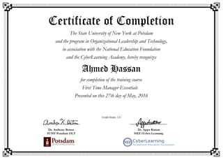 Certificate of Completion
The State University of New York at Potsdam
and the program in Organizational Leadership and Technology,
in association with the National Education Foundation
and the CyberLearning Academy, hereby recognizes
Ahmed Hassan
for completion of the training course
First Time Manager Essentials
Presented on this 27th day of May, 2016
Credit Hours: 3.4
 
