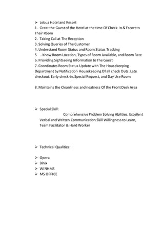  Lebua Hotel and Resort
1. Great the Guestof the Hotel at the time Of Check-In & Escortto
Their Room
2. Taking Call at The Reception
3. Solving Queries of The Customer
4. Understand Room Status and Room Status Tracking
5 . Know Room Location, Types of Room Available, and Room Rate
6. Providing Sightseeing Information to The Guest
7. Coordinates Room Status Update with The Housekeeping
Department by Notification Housekeeping Of all check Outs. Late
checkout. Early check-in, Special Request, and Day Use Room
8. Maintains the Cleanliness and neatness Of the FrontDesk Area
 Special Skill:
ComprehensiveProblem Solving Abilities, Excellent
Verbal and Written Communication Skill Willingness to Learn,
Team Facilitator & Hard Worker
 Technical Qualities:
 Opera
 Binix
 WINHMS
 MS OFFICE
 