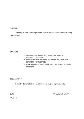 INTERST:
Listening to Music Playing Cricket. Interacting with new people making
new contact
EXPERIONS:
 I HAVE INDUSTRIAL TRAINING HOTEL FOUR POINT BY SHERATON
01/06/2015 TO 30/11/2015
 I HAVE JOB FOR FRONT OFFICE ASSISTANTHOTEL OMTOWER
09/01/2016 TO 20/09/2016
 I HAVE COURENTLY WORK LEBUA HOTEL AND RESORT DOURING
01/09/2016
DECLARATION :
I hereby declare that the information is true of my knowledge
DATE : (RAHUL KUMAR VERMA)
PALACE :
 