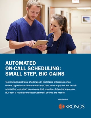AUTOMATED
ON-CALL SCHEDULING:
SMALL STEP, BIG GAINS
Tackling administrative challenges in healthcare enterprises often
means big resource commitments that take years to pay off. But on-call
scheduling technology can reverse that equation, delivering impressive
ROI from a relatively modest investment of time and money.
sponsored by
 