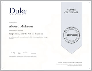 EDUCA
T
ION FOR EVE
R
YONE
CO
U
R
S
E
C E R T I F
I
C
A
TE
COURSE
CERTIFICATE
JUNE 30, 2016
Ahmed Mahrous
Programming and the Web for Beginners
an online non-credit course authorized by Duke University and offered through
Coursera
has successfully completed
Susan H. Rodgers, Owen Astrachan, Andrew D. Hilton, Robert Duvall
Verify at coursera.org/verify/WTHRPWU9U2AV
Coursera has confirmed the identity of this individual and
their participation in the course.
 
