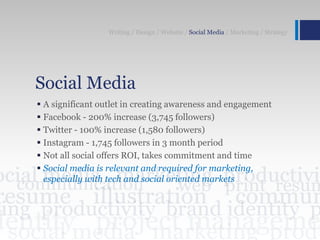 Social Media
 A significant outlet in creating awareness and engagement
 Facebook - 200% increase (3,745 followers)
 Twitter - 100% increase (1,580 followers)
 Instagram - 1,745 followers in 3 month period
 Not all social offers ROI, takes commitment and time
 Social media is relevant and required for marketing,
especially with tech and social oriented markets
Writing / Design / Website / Social Media / Marketing / Strategy
 