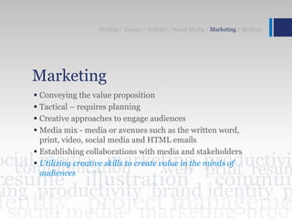 Marketing
 Conveying the value proposition
 Tactical – requires planning
 Creative approaches to engage audiences
 Media mix - media or avenues such as the written word,
print, video, social media and HTML emails
 Establishing collaborations with media and stakeholders
 Utilizing creative skills to create value in the minds of
audiences
Writing / Design / Website / Social Media / Marketing / Strategy
 