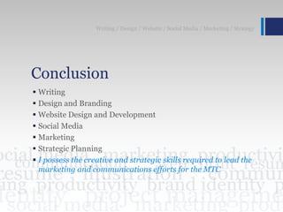Conclusion
 Writing
 Design and Branding
 Website Design and Development
 Social Media
 Marketing
 Strategic Planning
 I possess the creative and strategic skills required to lead the
marketing and communications efforts for the MTC
Writing / Design / Website / Social Media / Marketing / Strategy
 