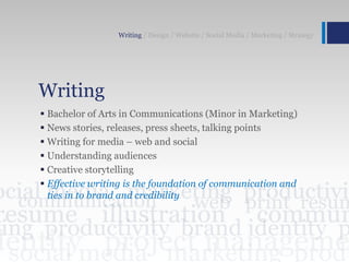 Writing
 Bachelor of Arts in Communications (Minor in Marketing)
 News stories, releases, press sheets, talking points
 Writing for media – web and social
 Understanding audiences
 Creative storytelling
 Effective writing is the foundation of communication and
ties in to brand and credibility
Writing / Design / Website / Social Media / Marketing / Strategy
 