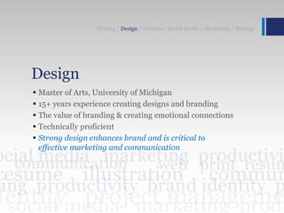 Design
 Master of Arts, University of Michigan
 15+ years experience creating designs and branding
 The value of branding & creating emotional connections
 Technically proficient
 Strong design enhances brand and is critical to
effective marketing and communication
Writing / Design / Website / Social Media / Marketing / Strategy
 