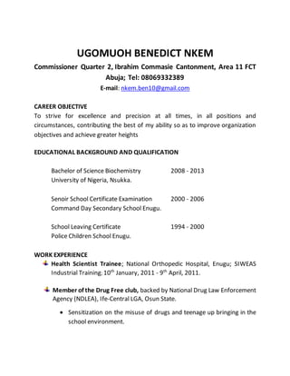 UGOMUOH BENEDICT NKEM
Commissioner Quarter 2, Ibrahim Commasie Cantonment, Area 11 FCT
Abuja; Tel: 08069332389
E-mail: nkem.ben10@gmail.com
CAREER OBJECTIVE
To strive for excellence and precision at all times, in all positions and
circumstances, contributing the best of my ability so as to improve organization
objectives and achieve greater heights
EDUCATIONAL BACKGROUND AND QUALIFICATION
Bachelor of Science Biochemistry 2008 - 2013
University of Nigeria, Nsukka.
Senoir School Certificate Examination 2000 - 2006
Command Day Secondary School Enugu.
School Leaving Certificate 1994 - 2000
Police Children School Enugu.
WORK EXPERIENCE
Health Scientist Trainee; National Orthopedic Hospital, Enugu; SIWEAS
Industrial Training; 10th
January, 2011 - 9th
April, 2011.
Member of the Drug Free club, backed by National Drug Law Enforcement
Agency (NDLEA), Ife-Central LGA, Osun State.
 Sensitization on the misuse of drugs and teenage up bringing in the
school environment.
 