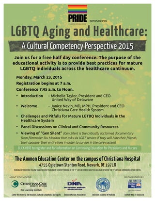 Join us for a free half day conference. The purpose of the
educational activity is to provide best practices for mature
LGBTQ individuals across the healthcare continuum.
Monday, March 23, 2015
Registration begins at 7 a.m.
Conference 7:45 a.m. to Noon.
• 	Introduction 	 – Michelle Taylor, President and CEO
				 United Way of Delaware
• 	Welcome 		 – Janice Nevin, MD, MPH, President and CEO
				 Christiana Care Health System
• 	Challenges and Pitfalls for Mature LGTBQ Individuals in the
	 Healthcare System
• 	Panel Discussions on Clinical and Community Resources
• 	Viewing of “Gen Silent” (Gen Silent is the critically acclaimed documentary 		
	 from filmmaker Stu Maddux that asks six LGBT seniors if they will hide their friends, 	 	
	 their spouses- their entire lives in order to survive in the care system)
A Cultural Competency Perspective 2015
The Ammon Education Center on the campus of Christiana Hospital
4755 Ogletown-Stanton Road, Newark, DE 19718
Parking Information: Follow signs to Event Parking or Student Parking in the “T” Lot. DE Express Shuttle will run between the “T” Lot and Ammon Education Center.
Sponsors
Joint Providers: 								 Sponsored by:
CLICK HERE to register and for information on Continuing Education for Physicians and NursesCLICK HERE to register and for information on Continuing Education for Physicians and Nurses
 