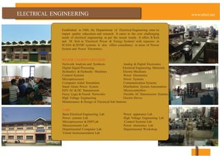 ENGINEERING
Established in 1960, the Department of Electrical Engineering aims to
impart quality education and research. It caters to the ever challenging
needs of electrical engineering as per the recent trends. It offers B.Tech
and M. Tech in „Electrical Power & Energy Systems‟ with exposure in
SCADA & HVDC systems. It also offers consultancy in areas of Power
System and Power Electronics.
MAJOR COURSES OFFERED
Network Analysis and Synthesis Analog & Digital Electronics
Digital Signal Processing Electrical Engineering Materials
Hydraulics & Hydraulic Machines Electric Machines
Control Systems Power Electronics
Microprocessors Power Systems
Computer Aided Simulation Communication Systems
Stand Alone Power System Distribution System Automation
EHV AC & DC Transmission Microcontrollers
Fuzzy Logic & Neural Networks Flexible AC Transmission Systems
High Voltage Engineering Electric Drives
Maintenance & Design of Electrical Sub Stations
LABS
Basic Electrical Engineering Lab Power apparatus Lab
Power systems Lab High Voltage Engineering Lab
Microprocessor & DSP Lab Control Systems Lab
Measurements Lab Power electronics Lab
Departmental Computer Lab Departmental Workshop
Virtual Instrumentation Lab
 