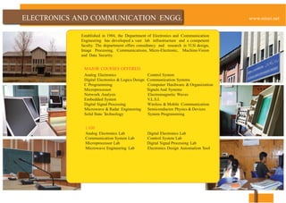 AND
Established in 1984, the Department of Electronics and Communication
Engineering has developed a vast lab infrastructure and a competent
faculty. The department offers consultancy and research in VLSI design,
Image Processing, Communications, Micro-Electronic, Machine-Vision
and Data Security.
MAJOR COURSES OFFERED
Analog Electronics Control System
Digital Electronics & Logica Design Communication Systems
C Programming Computer Hardware & Organization
Microprocessor Signals And Systems
Network Analysis Electromagnetic Waves
Embedded System V.L.S.I.
Digital Signal Processing Wireless & Mobile Communication
Microwave & Radar Engineering Semiconductor Physics & Devices
Solid State Technology System Programming
LABS
Analog Electronics Lab Digital Electronics Lab
Communication System Lab Control System Lab
Microprocessor Lab Digital Signal Processing Lab
Microwave Engineering Lab Electronics Design Automation Tool
 
