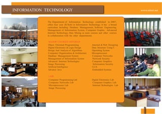 INFORMATION
The Department of Information Technology established in 2007,
offers four year (B.Tech) in Information Technology. It has a broad
curriculum including: Database Management, Software Engineering,
Management of Information System, Computer Graphic, Advanced
Internet Technology, Data Mining as main courses and other courses
in collaboration with the other departments.
MAJOR COURSES OFFERED
Object Oriented Programming Internet & Web Designing
Digital Electronics & Logic Design Data Structure Using C
Design And Analysis of Algorithms Operating System
Computer Organization & Architecture Microprocessor
Database Management System Computer Networks
Management of Information System Network Security
Advanced Internet Technologies Computer Graphics
Image Processing Information Security
Artificial Intelligence G.I.S.
Advance Java Embedded Systems
LABS
Computer Programming Lab Digital Electronics Lab
Computer Networks Lab Computer Graphics Lab
Microprocessor Lab Internet Technologies Lab
Image Processing
 