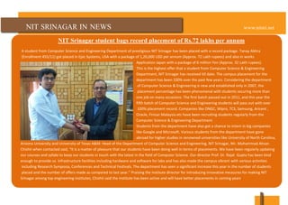 NIT SRINAGAR IN NEWS www.nitsri.net
NIT Srinagar student bags record placement of Rs.72 lakhs per annum
A student from Computer Science and Engineering Department of prestigious NIT Srinagar has been placed with a record package. Tanay Abhra
(Enrollment 455/11) got placed in Epic Systems, USA with a package of 1,20,000 USD per annum (Approx. 72 Lakh rupees) and also in works
Application Japan with a package of 6 million Yen (Approx. 32 Lakh rupees).
This is the highest offer that a student from Computer Science & Engineering
Department, NIT Srinagar has received till date. The campus placement for the
department has been 100% over the past few years. Considering the department
of Computer Science & Engineering is new and established only in 2007, the
placement percentage has been phenomenal with students securing more than
one job on many occasions. The first batch passed out in 2011, and this year the
fifth batch of Computer Science and Engineering students will pass out with over
100% placement record. Companies like ONGC, Wipro, TCS, Samsung, Aricent ,
Oracle, Finisar Malaysia etc have been recruiting students regularly from the
Computer Science & Engineering Department.
Students from the department have also got a chance to intern in big companies
like Google and Microsoft. Various students from the department have gone
abroad for higher studies in renowned universities like University of North Carolina,
Arizona University and University of Texas A&M. Head of the Department of Computer Science and Engineering, NIT Srinagar, Mr. Mohammad Ahsan
Chishti when contacted said, “It is a matter of pleasure that our students have been doing well in terms of placements. We have been regularly updating
our courses and syllabi to keep our students in touch with the latest in the field of Computer Science. Our director Prof. Dr. Rajat Gupta has been kind
enough to provide us infrastructure facilities including hardware and software for labs and has also made the campus vibrant with various activities
including Research Symposia, Conferences and Technical Festivals. The department has seen a significant increase this year in the number of students
placed and the number of offers made as compared to last year.” Praising the institute director for introducing innovative measures for making NIT
Srinagar among top engineering institutes, Chishti said the institute has been active and will have better placements in coming years.
 