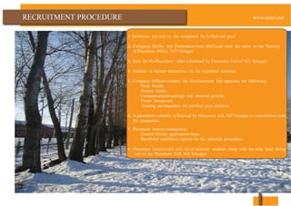 PROCEDURE
1. Invitations are sent to the companies by E-Mail and post.
2. Company fills the Job Declaration Form (JDF) and send the same to the Training
& Placement Office, NIT Srinagar.
3. Date for Pre-Placement Talks is finalised by Placement Cell of NIT Srinagar.
4. Students to register themselves for the registered recruiter.
5. Company Officials conduct the Pre-Placement Talk apprising the following:
Work Profile
Student Intake
Compensational package and financial growth
Career Prospectus
Training pre-requisites for pre-final year students
6. A placement schedule is finalised by Placement cell, NIT Srinagar in consultation with
the companies.
7. Placement Session commences:
Student fills the application form.
Shortlisted candidates appear for the selection procedure.
8. Placement Session ends with list of selected students along with the offer letter being
sent to the Placement Cell, NIT Srinagar.
 