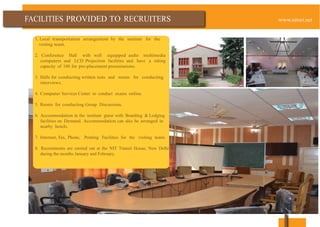TO
1. Local transportation arrangement by the institute for the
visiting team.
2. Conference Hall with well equipped audio multimedia
computers and LCD Projection facilities and have a sitting
capacity of 100 for pre-placement presentations.
3. Halls for conducting written tests and rooms for conducting
interviews.
4. Computer Services Center to conduct exams online.
5. Rooms for conducting Group Discussions.
6. Accommodation in the institute guest with Boarding & Lodging
facilities on Demand. Accommodation can also be arranged in
nearby hotels.
7. Internet, Fax, Phone, Printing Facilities for the visiting team.
8. Recruitments are carried out at the NIT Transit House, New Delhi
during the months January and February.
 