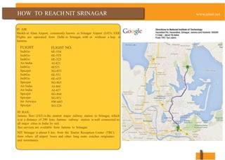 HOW TO REACH NIT SRINAGAR
BY AIR:
Sheikh ul Alam Airport, commonly known as Srinagar Airport (IATA: SXR)
Flights are operated from Delhi to Srinagar, with or without a hop at
Jammu.
FLIGHT
IndiGo
IndiGo
IndiGo
Air India
IndiGo
Spicejet
IndiGo
IndiGo
Spicejet
Air India
Air India
Spicejet
Spicejet
Jet Airways
Spicejet
BY RAIL:
FLIGHT NO.
6E-554
6E-555
6E-525
AI-821
6E521
SG-853
6E-551
6E-435
SG-865
AI-866
AI-427
SG-868
SG-851
9W-603
SG-224
Jammu Tawi (JAT) is the nearest major railway station to Srinagar, which
is at a distance of 290 kms. Jammu railway station is well connected to
all major cities in India by rail.
Taxi services are available from Jammu to Srinagar.
NIT Srinagar is about 8 km. from the Tourist Reception Center (TRC)
from where all airport buses and other long route coaches originates
and terminates.
 