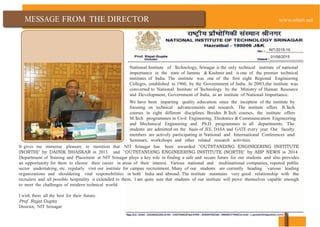 MESSAGE FROM THE DIRECTOR www.nitsri.net
NIT/2015-16
01/06/2015
National Institute of Technology, Srinagar is the only technical institute of national
importance in the state of Jammu & Kashmir and is one of the premier technical
institutes of India. The institute was one of the first eight Regional Engineering
Colleges, established in 1960, by the Government of India. In 2003,the institute was
converted to National Institute of Technology by the Ministry of Human Resource
and Development, Government of India, as an institute of National Importance.
We have been imparting quality education since the inception of the institute by
focusing on technical advancements and research. The institute offers B.Tech
courses in eight different disciplines. Besides B.Tech courses, the institute offers
M.Tech programmes in Civil Engineering, Elecrtonics & Communication Engineering
and Mechanical Engineering and Ph.D programmes in all departments. The
students are admitted on the basis of JEE, DASA and GATE every year. Our faculty
members are actively participating in National and International Conferences and
Seminars, workshops and other related research activities.
It gives me immense pleasure to mention that NIT Srinagar has been awarded "OUTSTANDING ENGINEERING INSTITUTE
(NORTH)" by DAINIK BHASKAR in 2013 and "OUTSTANDING ENGINEERING INSTITUTE (NORTH)" by ABP NEWS in 2014.
Department of Training and Placement at NIT Srinagar plays a key role in finding a safe and secure future for our students and also provides
an opportunity for them to choose their career in areas of their interest. Various national and multinational companies, reputed public
sector undertaking, etc. regularly visit our institute for campus recruitment. Many of our students are currently heading various leading
organizations and shouldering vital responsibilities in both India and abroad. The institute maintains very good relationship with the
recruiters and all possible hospitality is extended to them. I am quite sure that students of our institute will prove themselves capable enough
to meet the challenges of modern technical world.
I wish them all the best for their future.
Prof. Rajat Gupta
Director, NIT Srinagar
 