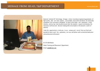FROM HEAD, T&P DEPARTMENT
.
National Institute Of Technology, Srinagar, strives to produce engineering graduates of
high quality who are team players, accountable, resourceful and above all, technically
competent. Our curriculum is designed to cater to the needs and aspirations of the
industry, and our top class faculty ensures that the students acquire and develop the
necessary technical and decision making skills to be leaders in the dynamic world of
industry
I take this opportunity to invite you to our campus and recruit from our fresh and
wonderful talent pool. Our graduates, I am sure, will deliver with unmatched dedication
and professional enthusiasm.
Dr. M. Abid Bazaz
Head, Training and Placement Department
Email: abid@nitsri.net
 