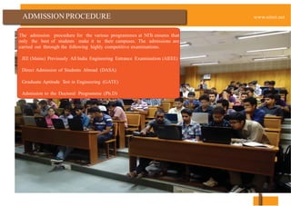 ADMISSION PROCEDURE
The admission procedure for the various programmes at NITs ensures that
only the best of students make it to their campuses. The admissions are
carried out through the following highly competitive examinations.
JEE (Mains) Previously All India Engineering Entrance Examination (AIEEE)
Direct Admission of Students Abroad (DASA)
Graduate Aptitude Test in Engineering (GATE)
Admission to the Doctoral Programme (Ph.D)
www.nitsri.net
 