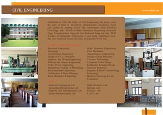 ENGINEERING
Established in 1960, the Dept. of Civil Engineering has grown over
the years in terms of laboratory infrastructure, consultancy reach
and quality of teaching faculty. The department offers B.Tech in
Civil Engg. and M.Tech in Water Resources Engineering Structural
Engg, Transportation Engg and Geo-Technical Engg and also Ph.D
A center of Earthquake Engineering is also being established soon.
The Geo Technical Section has been awarded by RITES Ltd.
MAJOR COURSES OFFERED
Structural Engineering Water Resources Engineering
Surveying Fluid Mechanics
Geotechnical Engineering Transportation Engineering
Design of R.C.C. Structures Design of Steel Structures
Highway and Bridge Engineering Concrete Technology
Railway and Airport Engineering Computer Aided Design
Hydro Power Engineering Earthquake Resistant Design
Engineering Geology & Mineralogy Structural Dynamics
Environmental Engineering Irrigation & Flood Control Engg.
Architecture & Town Planning Seismology
Rock Mechanics & Tunneling Quantity Surveying & Cost
Evaluation
LABS
Structural Engineering Lab Fluid Mechanics Lab
Geotechnical Engineering Lab Geology Lab
Highway and Transportation Lab Concrete Lab
Hydro-Meteorological Lab C.A.D. Lab
 