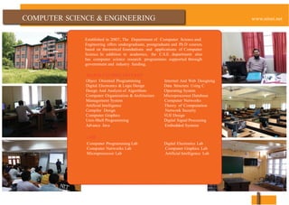COMPUTER & ENGINEERING
Established in 2007, The Department of Computer Science and
Engineering offers undergraduate, postgraduate and Ph.D courses,
based on theoretical foundations and applications of Computer
Science. In addition to academics, the C.S.E. department also
has computer science research programmes supported through
government and industry funding.
MAJOR COURSES OFFERED
Object Oriented Programming Internet And Web Designing
Digital Electronics & Logic Design Data Structure Using C
Design And Analysis of Algorithms Operating System
Computer Organization & Architecture Microprocessor Database
Management System Computer Networks
Artificial Intelligence Theory of Computation
Compiler Design Network Security
Computer Graphics VLSI Design
Unix-Shell Programming Digital Signal Processing
Advance Java Embedded Systems
LABS
Computer Programming Lab Digital Electronics Lab
Computer Networks Lab Computer Graphics Lab
Microprocessor Lab Artificial Intelligence Lab
 