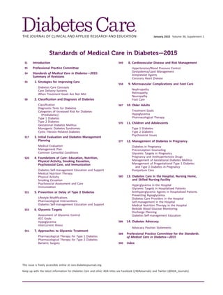 January 2015 Volume 38, Supplement 1
Standards of Medical Care in Diabetes—2015
S1 Introduction
S3 Professional Practice Committee
S4 Standards of Medical Care in Diabetes—2015:
Summary of Revisions
S5 1. Strategies for Improving Care
Diabetes Care Concepts
Care Delivery Systems
When Treatment Goals Are Not Met
S8 2. Classiﬁcation and Diagnosis of Diabetes
Classiﬁcation
Diagnostic Tests for Diabetes
Categories of Increased Risk for Diabetes
(Prediabetes)
Type 1 Diabetes
Type 2 Diabetes
Gestational Diabetes Mellitus
Monogenic Diabetes Syndromes
Cystic Fibrosis–Related Diabetes
S17 3. Initial Evaluation and Diabetes Management
Planning
Medical Evaluation
Management Plan
Common Comorbid Conditions
S20 4. Foundations of Care: Education, Nutrition,
Physical Activity, Smoking Cessation,
Psychosocial Care, and Immunization
Diabetes Self-management Education and Support
Medical Nutrition Therapy
Physical Activity
Smoking Cessation
Psychosocial Assessment and Care
Immunization
S31 5. Prevention or Delay of Type 2 Diabetes
Lifestyle Modiﬁcations
Pharmacological Interventions
Diabetes Self-management Education and Support
S33 6. Glycemic Targets
Assessment of Glycemic Control
A1C Goals
Hypoglycemia
Intercurrent Illness
S41 7. Approaches to Glycemic Treatment
Pharmacological Therapy for Type 1 Diabetes
Pharmacological Therapy for Type 2 Diabetes
Bariatric Surgery
S49 8. Cardiovascular Disease and Risk Management
Hypertension/Blood Pressure Control
Dyslipidemia/Lipid Management
Antiplatelet Agents
Coronary Heart Disease
S58 9. Microvascular Complications and Foot Care
Nephropathy
Retinopathy
Neuropathy
Foot Care
S67 10. Older Adults
Treatment Goals
Hypoglycemia
Pharmacological Therapy
S70 11. Children and Adolescents
Type 1 Diabetes
Type 2 Diabetes
Psychosocial Issues
S77 12. Management of Diabetes in Pregnancy
Diabetes in Pregnancy
Preconception Counseling
Glycemic Targets in Pregnancy
Pregnancy and Antihypertensive Drugs
Management of Gestational Diabetes Mellitus
Management of Pregestational Type 1 Diabetes
and Type 2 Diabetes in Pregnancy
Postpartum Care
S80 13. Diabetes Care in the Hospital, Nursing Home,
and Skilled Nursing Facility
Hyperglycemia in the Hospital
Glycemic Targets in Hospitalized Patients
Antihyperglycemic Agents in Hospitalized Patients
Preventing Hypoglycemia
Diabetes Care Providers in the Hospital
Self-management in the Hospital
Medical Nutrition Therapy in the Hospital
Bedside Blood Glucose Monitoring
Discharge Planning
Diabetes Self-management Education
S86 14. Diabetes Advocacy
Advocacy Position Statements
S88 Professional Practice Committee for the Standards
of Medical Care in Diabetes—2015
S90 Index
This issue is freely accessible online at care.diabetesjournals.org.
Keep up with the latest information for Diabetes Care and other ADA titles via Facebook (/ADAJournals) and Twitter (@ADA_Journals).
 