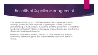Benefits of Supplier Management
2. Increased efficiency: As a defined and establish supplier relationship
develops, communication improves. Suppliers gain a more complete
understanding of the businesses they serve, and this allows them to meet their
needs more effectively. Delays in the supply chain will decrease, and the flow
of operations will greatly improve.
And when issues in the ordering process do arise, the healthy working
relationship between supplier and client will make such issues easier to
resolve.
 