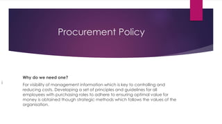 Procurement Policy
Why do we need one?
For visibility of management information which is key to controlling and
reducing costs. Developing a set of principles and guidelines for all
employees with purchasing roles to adhere to ensuring optimal value for
money is obtained though strategic methods which follows the values of the
organisation.
i
 